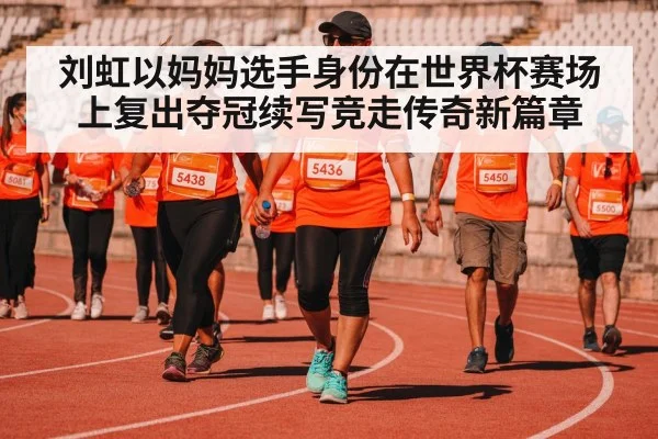 刘虹以妈妈选手身份在世界杯赛场上复出夺冠续写竞走传奇新篇章