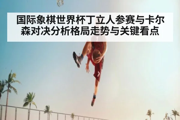 国际象棋世界杯丁立人参赛与卡尔森对决分析格局走势与关键看点